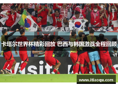卡塔尔世界杯精彩回放 巴西与韩国激战全程回顾
