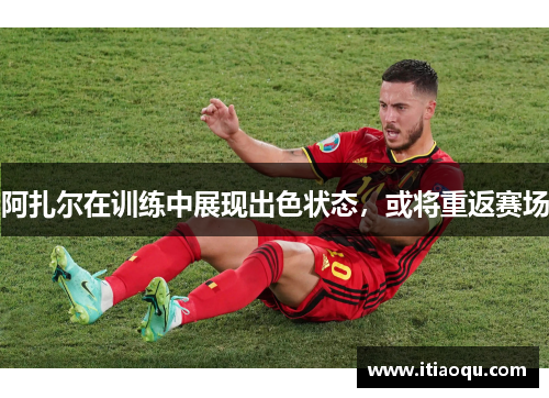 阿扎尔在训练中展现出色状态，或将重返赛场