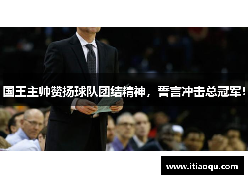 国王主帅赞扬球队团结精神，誓言冲击总冠军！